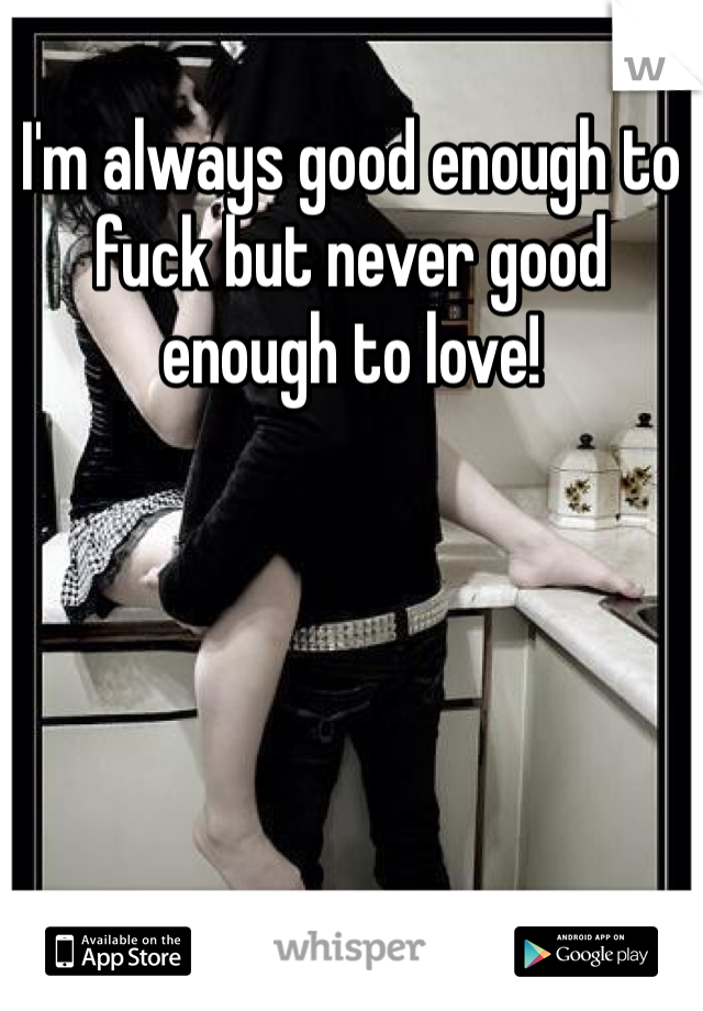 I'm always good enough to fuck but never good enough to love! 