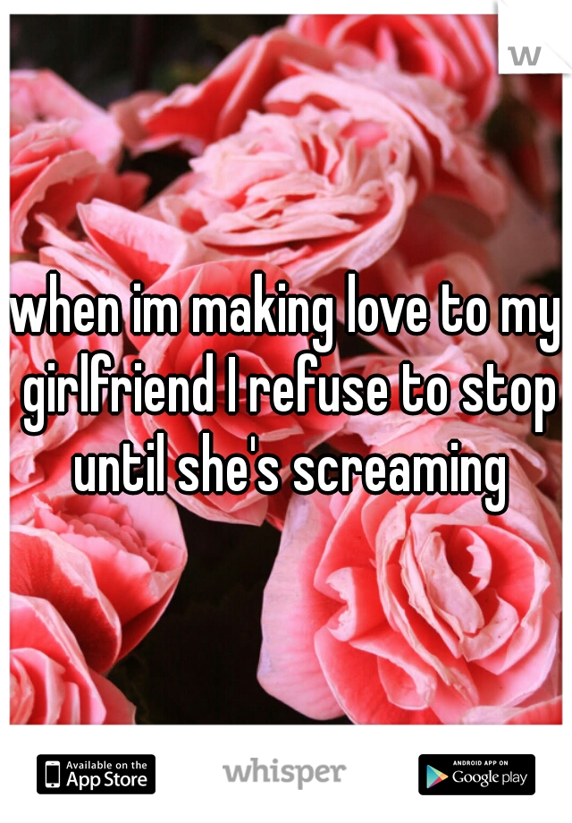 when im making love to my girlfriend I refuse to stop until she's screaming