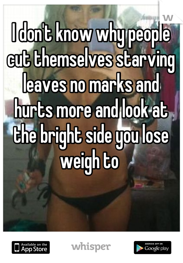 I don't know why people cut themselves starving leaves no marks and hurts more and look at the bright side you lose weigh to 