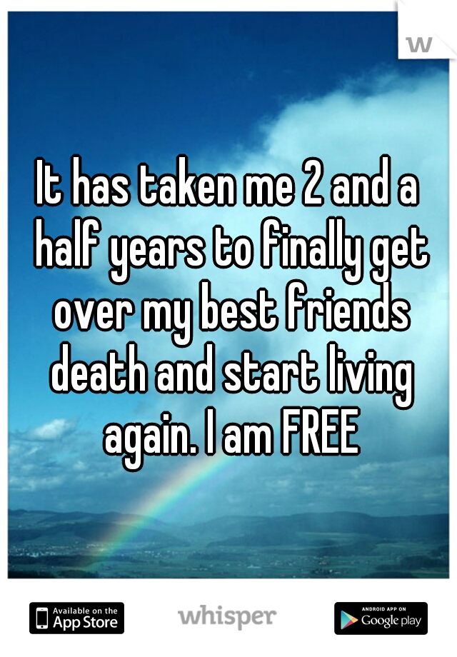 It has taken me 2 and a half years to finally get over my best friends death and start living again. I am FREE