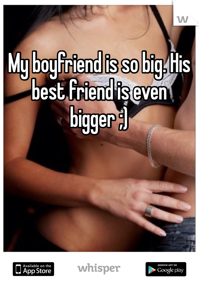 My boyfriend is so big. His best friend is even bigger ;)