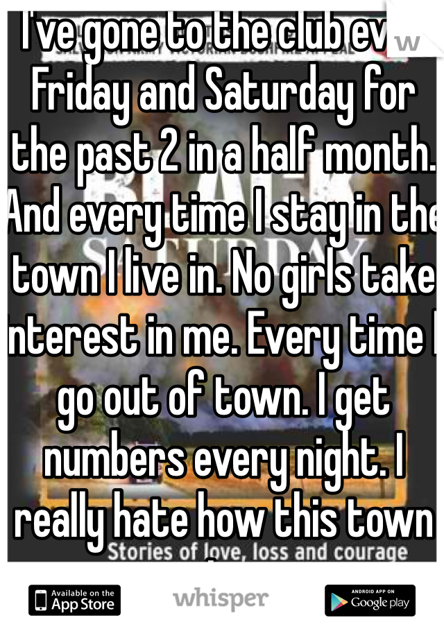 I've gone to the club ever Friday and Saturday for the past 2 in a half month. And every time I stay in the town I live in. No girls take interest in me. Every time I go out of town. I get numbers every night. I really hate how this town is. 