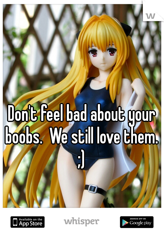 Don't feel bad about your boobs.  We still love them. 
;)