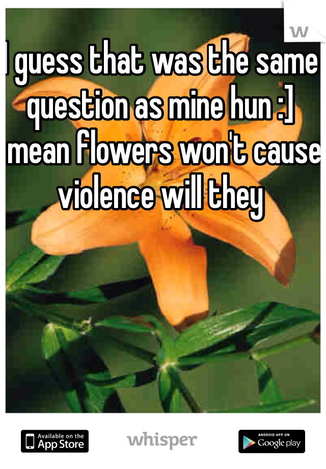 I guess that was the same question as mine hun :]
I mean flowers won't cause violence will they 