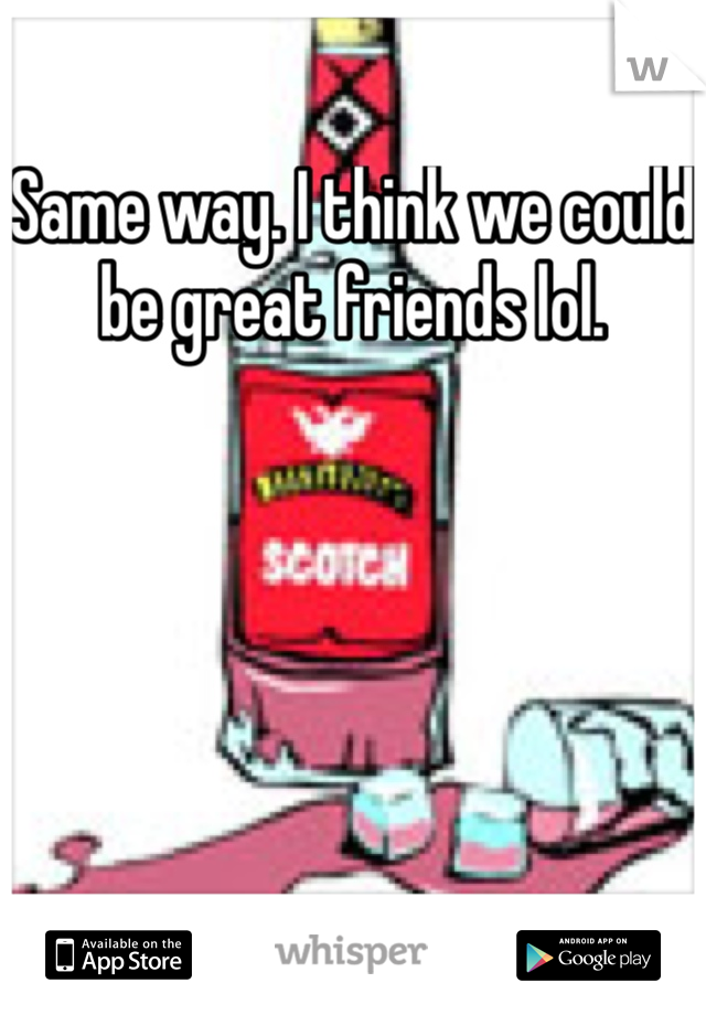 Same way. I think we could be great friends lol. 