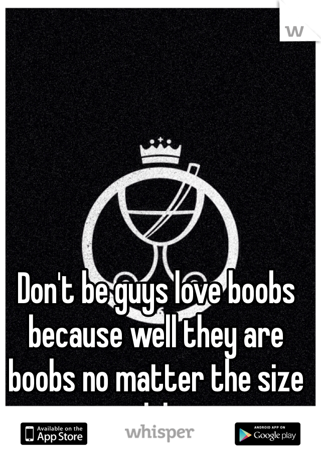 Don't be guys love boobs because well they are boobs no matter the size lol
