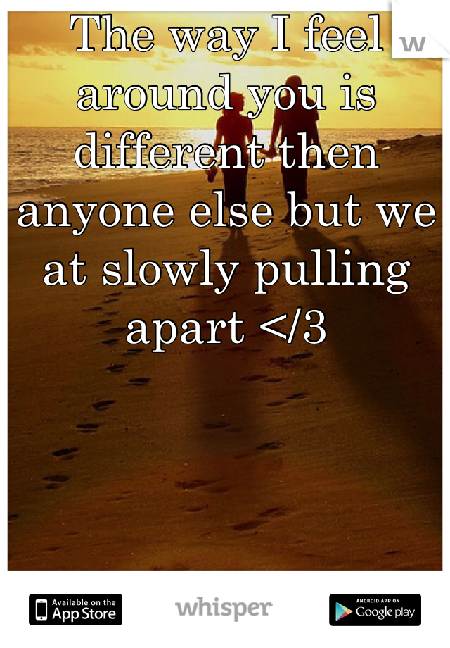 The way I feel around you is different then anyone else but we at slowly pulling apart </3