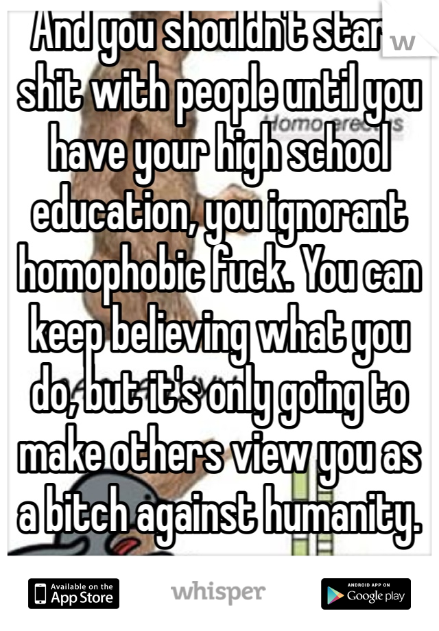 And you shouldn't start shit with people until you have your high school education, you ignorant homophobic fuck. You can keep believing what you do, but it's only going to make others view you as a bitch against humanity.