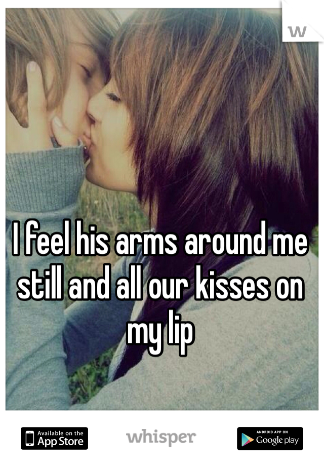 I feel his arms around me still and all our kisses on my lip