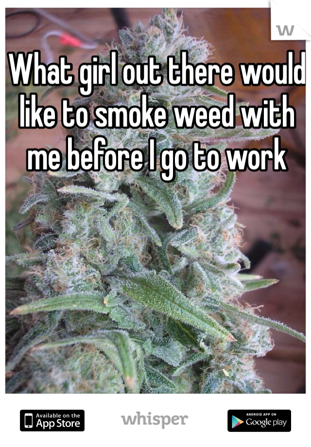 What girl out there would like to smoke weed with me before I go to work