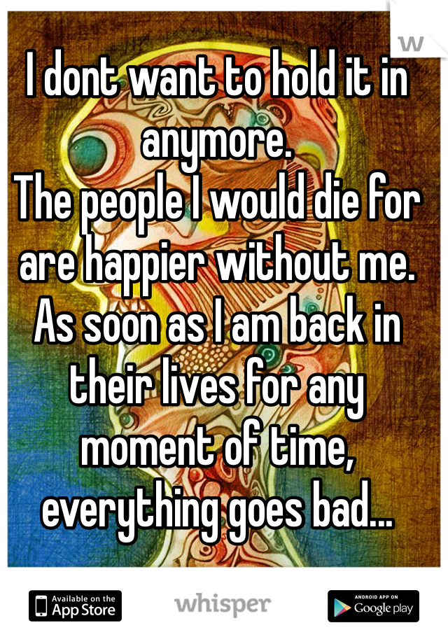 I dont want to hold it in anymore.
The people I would die for are happier without me.
As soon as I am back in their lives for any moment of time, everything goes bad...