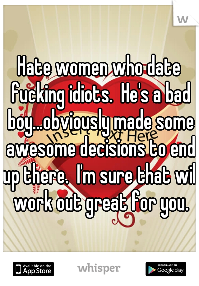 Hate women who date fucking idiots.  He's a bad boy...obviously made some awesome decisions to end up there.  I'm sure that will work out great for you.