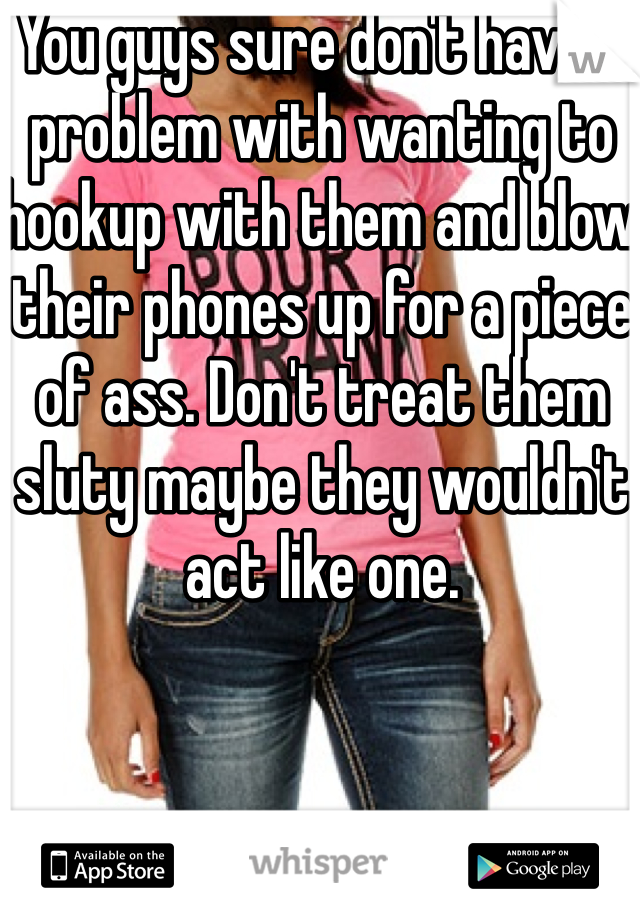 You guys sure don't have a problem with wanting to hookup with them and blow their phones up for a piece of ass. Don't treat them sluty maybe they wouldn't act like one.  