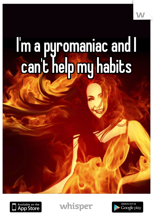 I'm a pyromaniac and I can't help my habits  