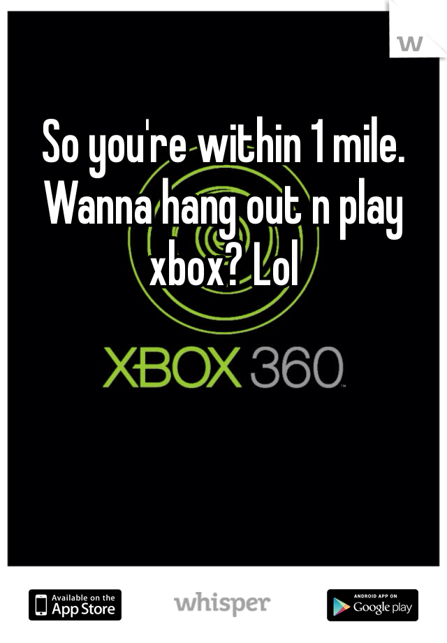 So you're within 1 mile. Wanna hang out n play xbox? Lol