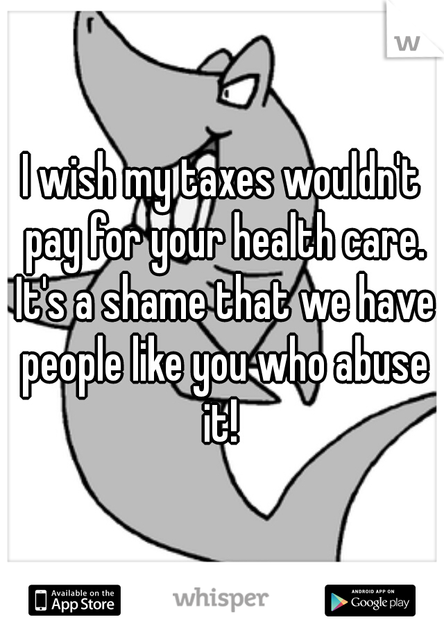 I wish my taxes wouldn't pay for your health care. It's a shame that we have people like you who abuse it! 
