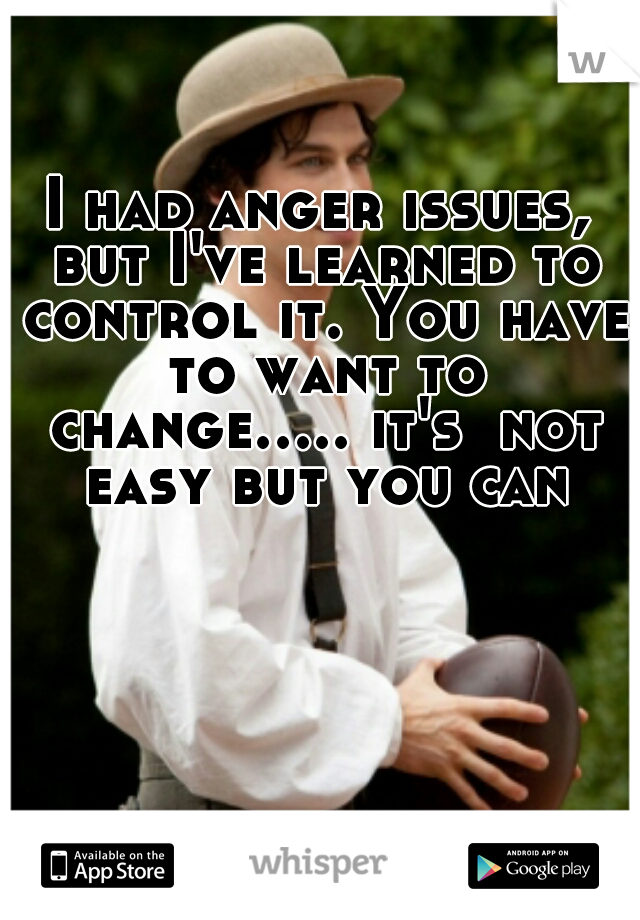 I had anger issues, but I've learned to control it. You have to want to change..... it's  not easy but you can
