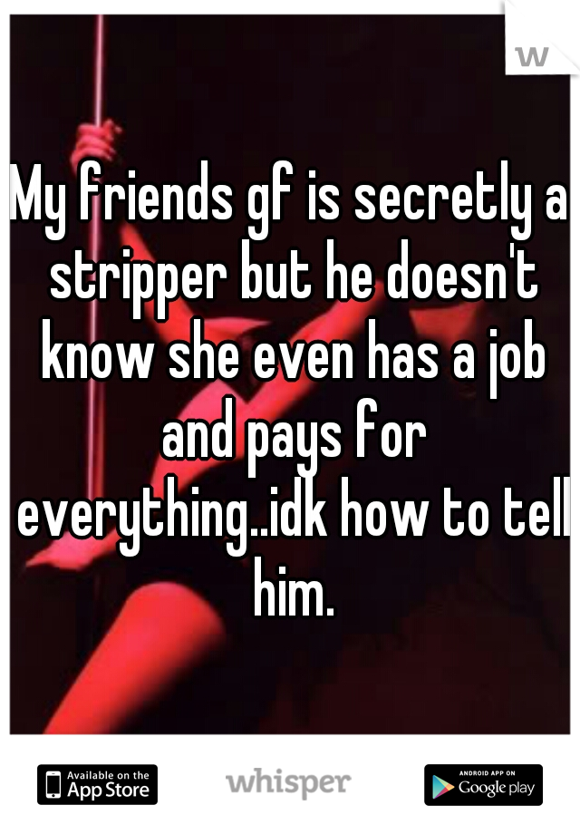 My friends gf is secretly a stripper but he doesn't know she even has a job and pays for everything..idk how to tell him.