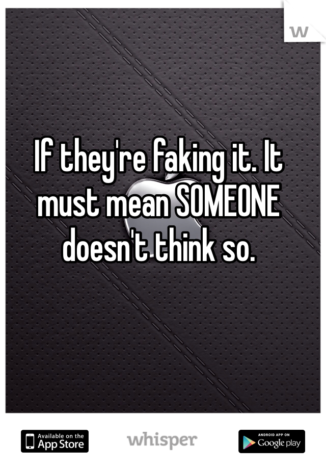 If they're faking it. It must mean SOMEONE doesn't think so.