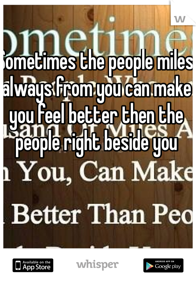 Sometimes the people miles always from you can make you feel better then the people right beside you 