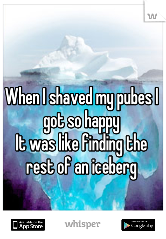 When I shaved my pubes I got so happy
It was like finding the rest of an iceberg