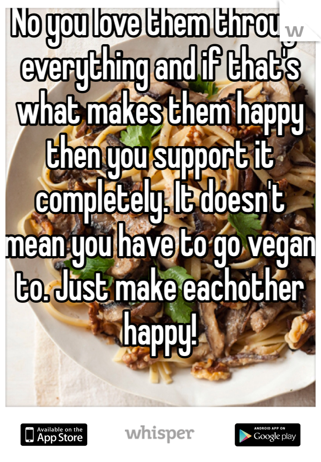 No you love them through everything and if that's what makes them happy then you support it completely. It doesn't mean you have to go vegan to. Just make eachother happy! 