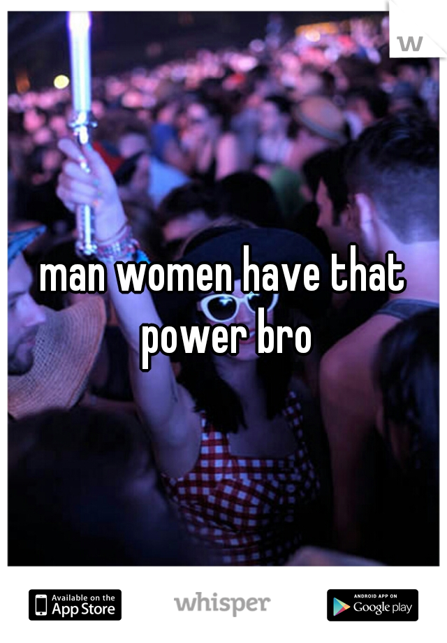 man women have that power bro