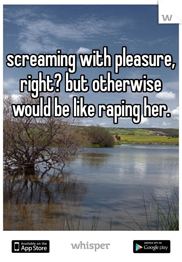 screaming with pleasure, right? but otherwise would be like raping her. 