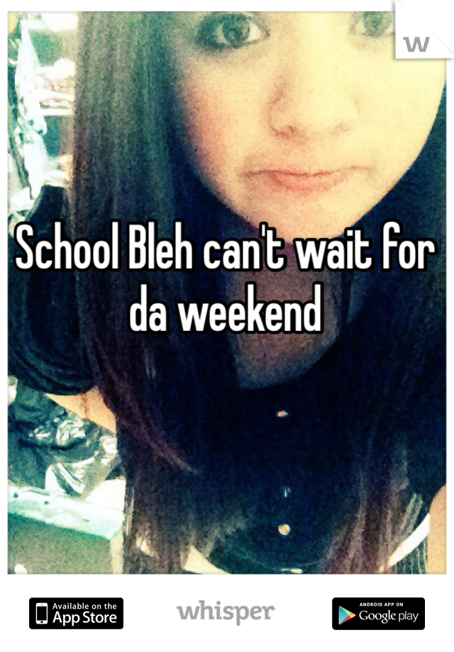 School Bleh can't wait for da weekend