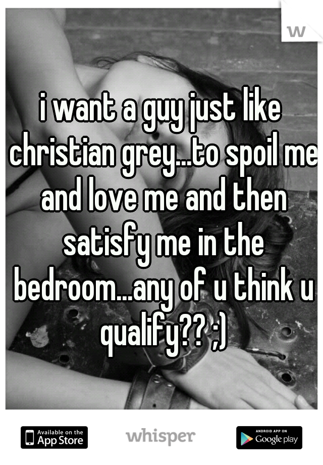 i want a guy just like christian grey...to spoil me and love me and then satisfy me in the bedroom...any of u think u qualify?? ;)