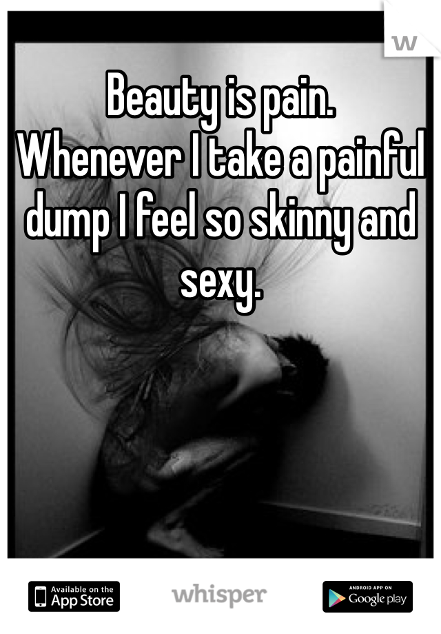 Beauty is pain. 
Whenever I take a painful dump I feel so skinny and sexy. 