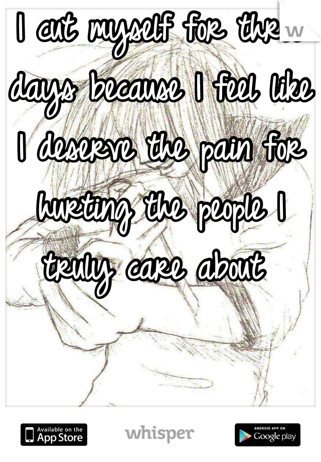 I cut myself for three days because I feel like I deserve the pain for hurting the people I truly care about 