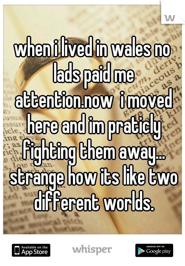 when i lived in wales no lads paid me attention.now  i moved here and im praticly fighting them away... strange how its like two different worlds.