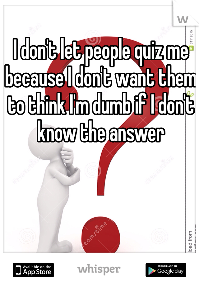 I don't let people quiz me because I don't want them to think I'm dumb if I don't know the answer 