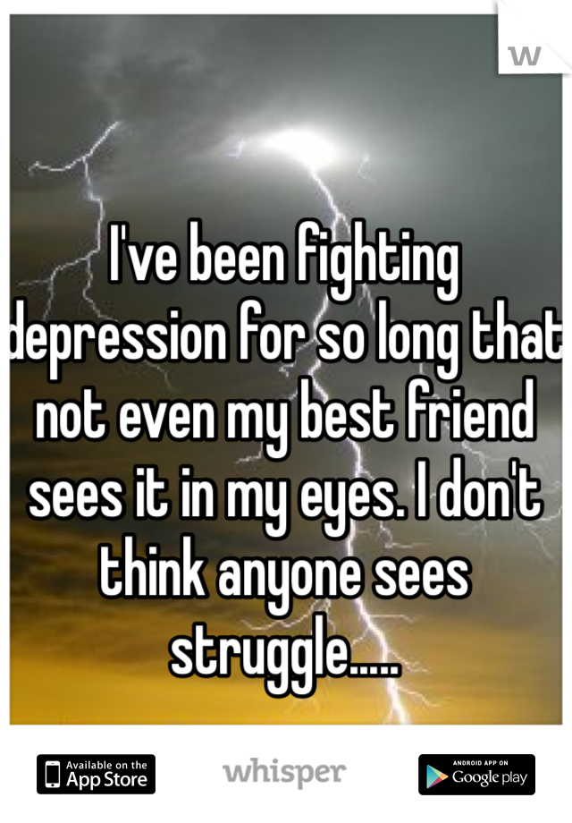 I've been fighting depression for so long that not even my best friend sees it in my eyes. I don't think anyone sees struggle..... 