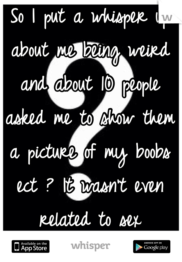 So I put a whisper up about me being weird and about 10 people asked me to show them a picture of my boobs ect ? It wasn't even related to sex