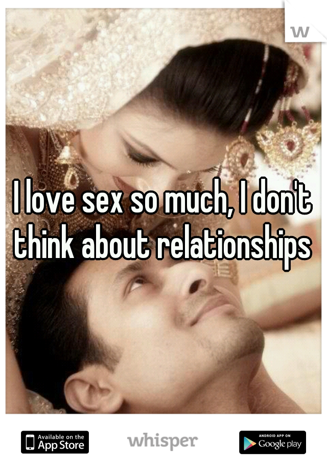 I love sex so much, I don't think about relationships 