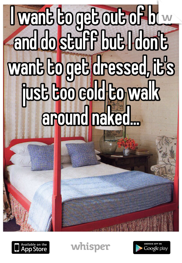 I want to get out of bed and do stuff but I don't want to get dressed, it's just too cold to walk around naked...