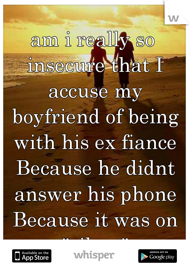 am i really so insecure that I accuse my boyfriend of being with his ex fiance Because he didnt answer his phone Because it was on "silent"