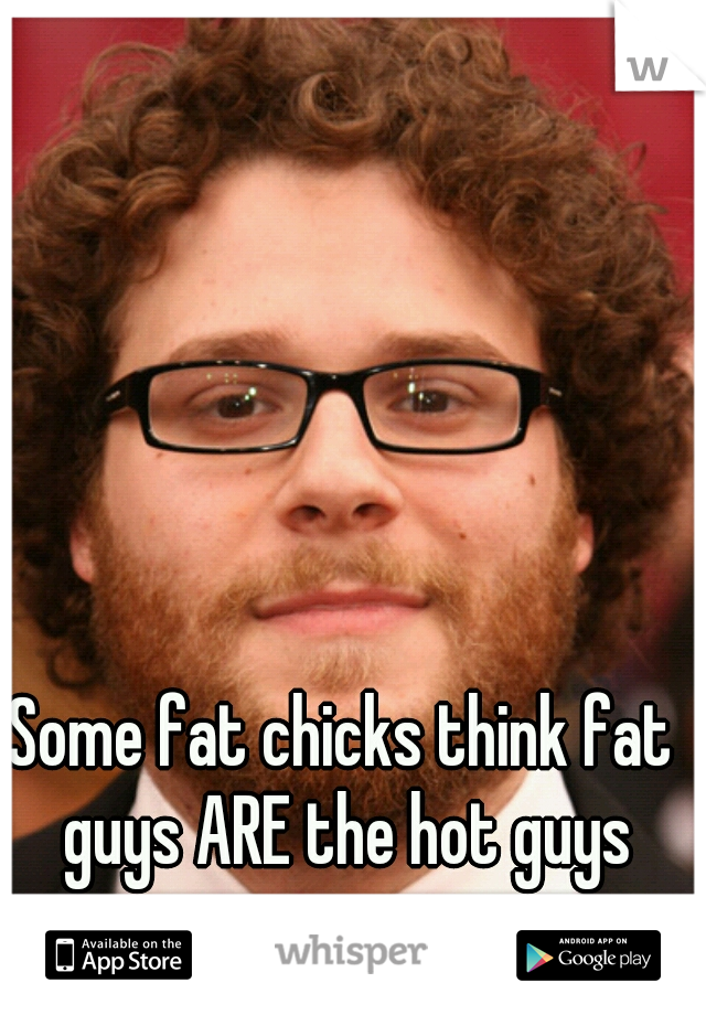Some fat chicks think fat guys ARE the hot guys