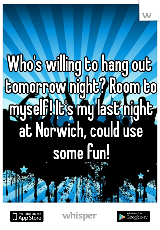 Who's willing to hang out tomorrow night? Room to myself! It's my last night at Norwich, could use some fun!