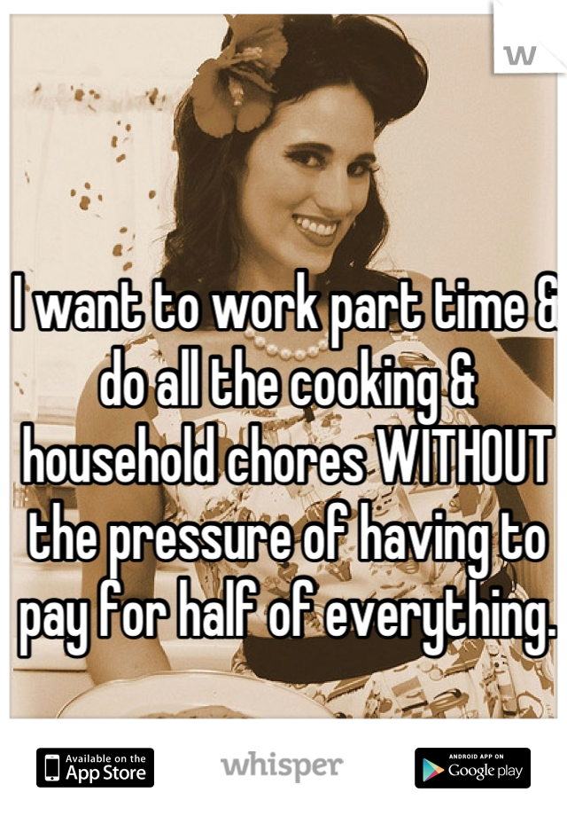 I want to work part time & do all the cooking & household chores WITHOUT the pressure of having to pay for half of everything.