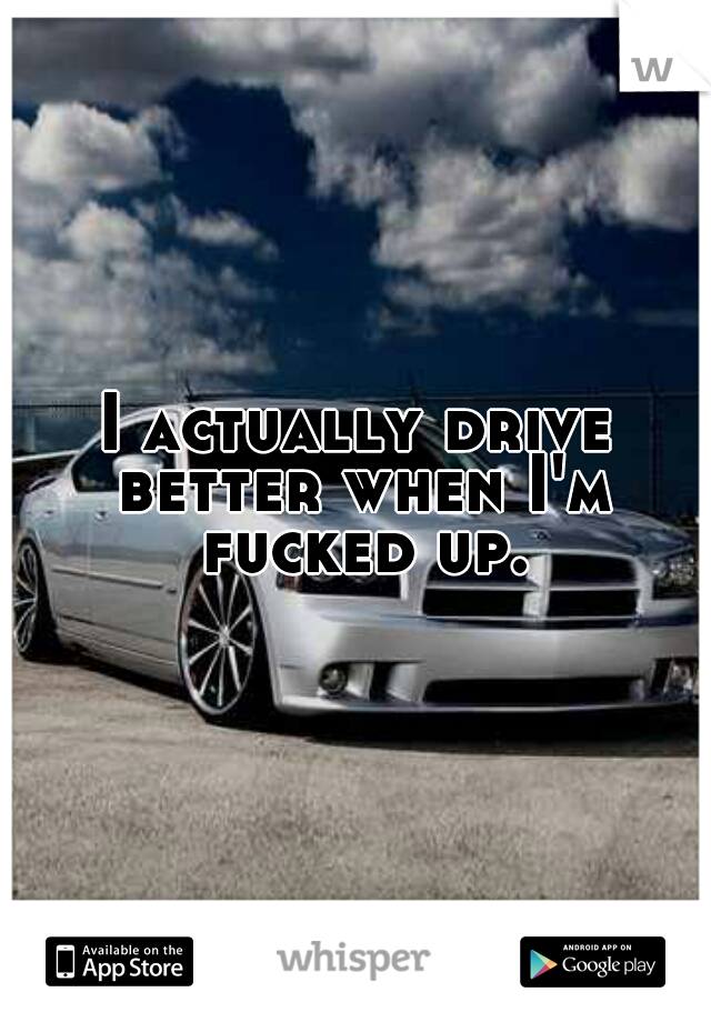 I actually drive better when I'm fucked up.