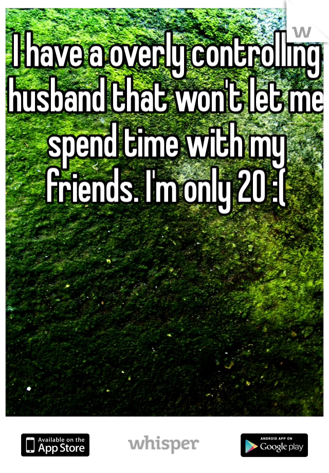 I have a overly controlling husband that won't let me spend time with my friends. I'm only 20 :(