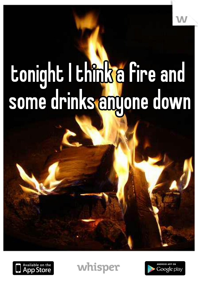tonight I think a fire and some drinks anyone down