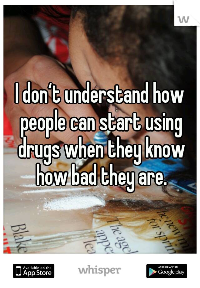 I don‘t understand how people can start using drugs when they know how bad they are.