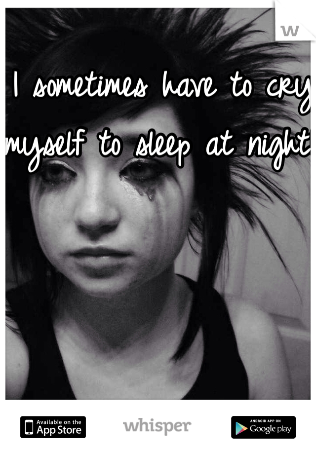 I sometimes have to cry myself to sleep at night!!