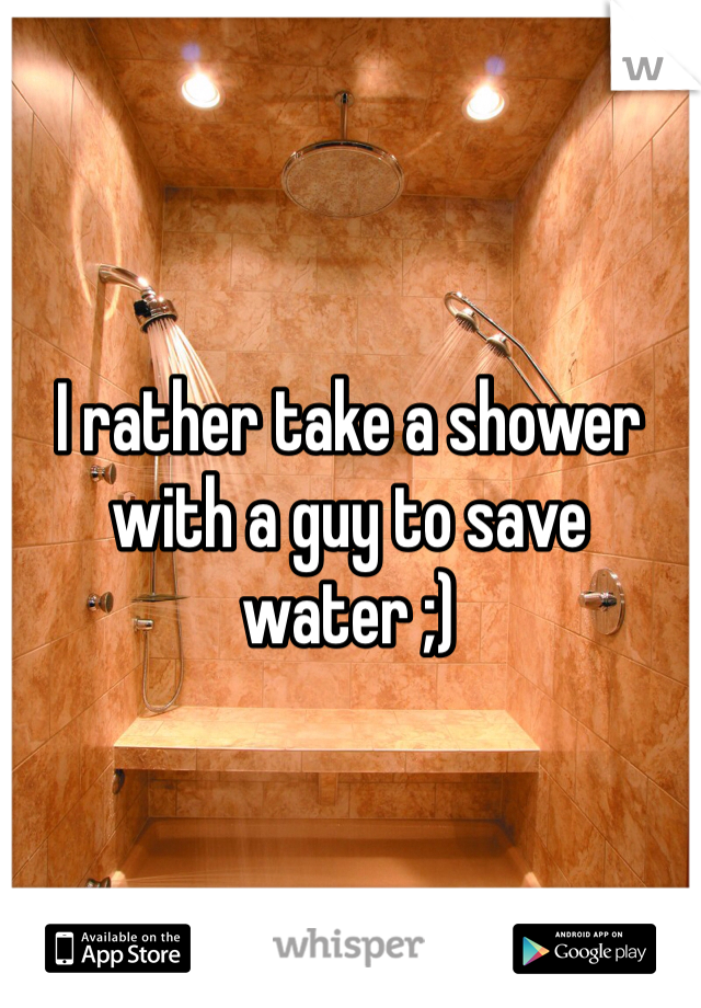 I rather take a shower with a guy to save water ;)