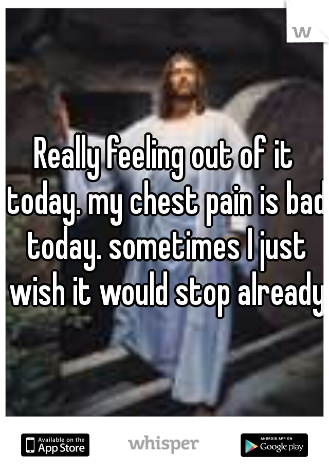 Really feeling out of it today. my chest pain is bad today. sometimes I just wish it would stop already.