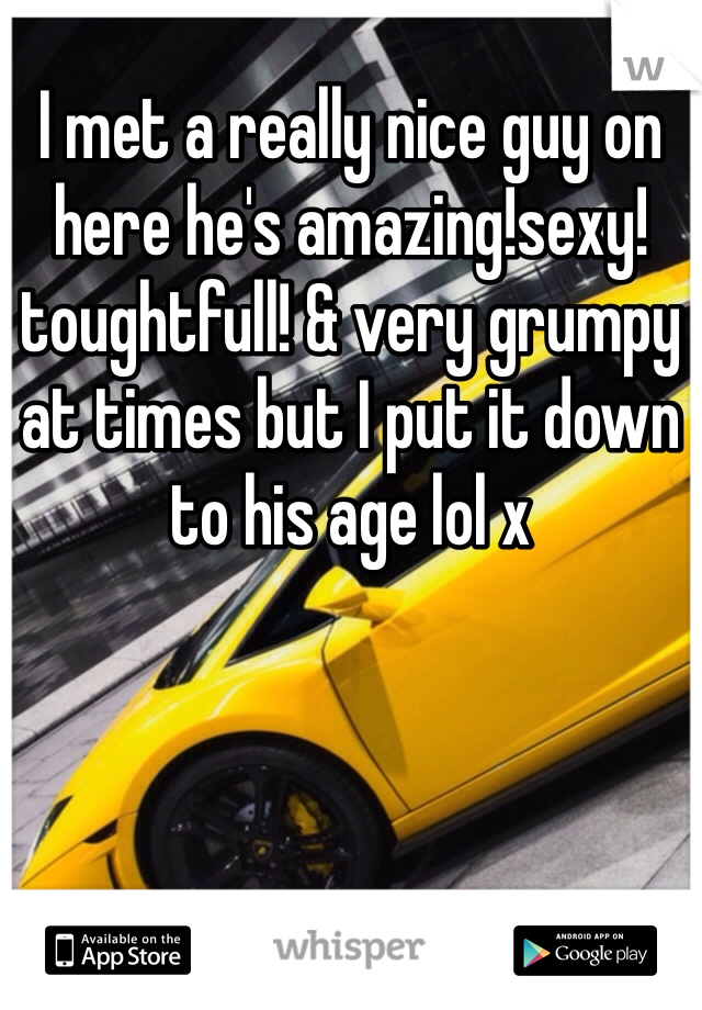 I met a really nice guy on here he's amazing!sexy!toughtfull! & very grumpy at times but I put it down to his age lol x